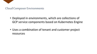 CloudComposer Environments
• Deployed in environments, which are collections of
GCP service components based on Kubernetes Engine
• Uses a combination of tenant and customer project
resources
 
