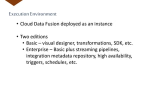ExecutionEnvironment
• Cloud Data Fusion deployed as an instance
• Two editions
• Basic – visual designer, transformations, SDK, etc.
• Enterprise – Basic plus streaming pipelines,
integration metadata repository, high availability,
triggers, schedules, etc.
 