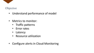Objective
• Understand performance of model
• Metrics to monitor:
• Traffic patterns
• Error rates
• Latency
• Resource utilization
• Configure alerts in Cloud Monitoring
 