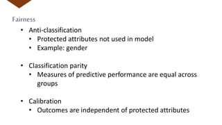 Fairness
• Anti-classification
• Protected attributes not used in model
• Example: gender
• Classification parity
• Measures of predictive performance are equal across
groups
• Calibration
• Outcomes are independent of protected attributes
 