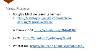 Fairness Resources
• Google’s Machine Learning Fairness
• https://developers.google.com/machine-
learning/fairness-overview
• AI Fairness 360 https://github.com/IBM/AIF360
• FairML https://github.com/adebayoj/fairml
• What-If Tool https://pair-code.github.io/what-if-tool/
 