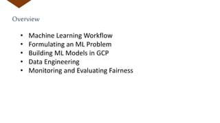 Overview
• Machine Learning Workflow
• Formulating an ML Problem
• Building ML Models in GCP
• Data Engineering
• Monitoring and Evaluating Fairness
 