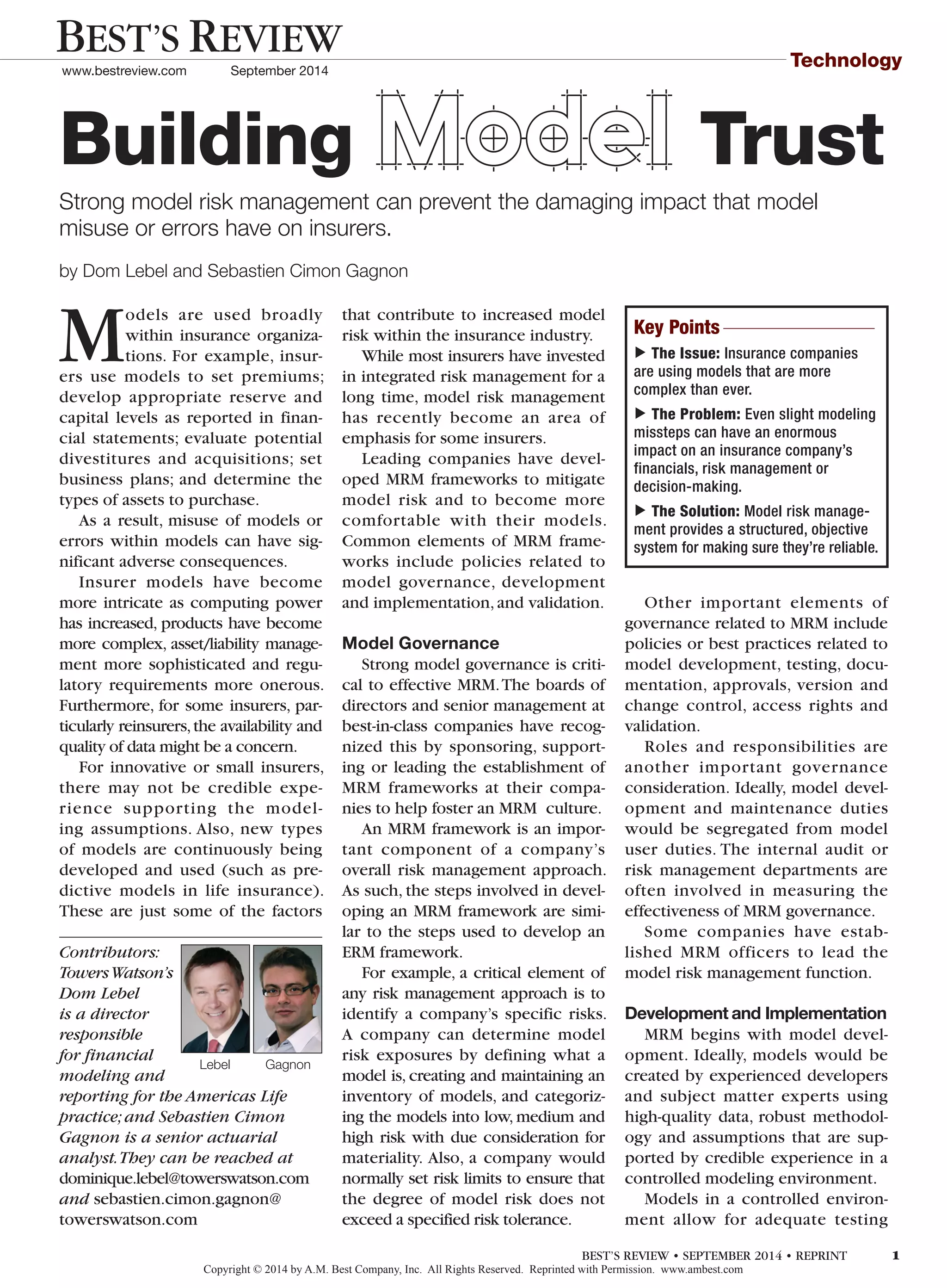Technology
Models are used broadly
within insurance organiza-
tions. For example, insur-
ers use models to set premiums;
develop appropriate reserve and
capital levels as reported in finan-
cial statements; evaluate potential
divestitures and acquisitions; set
business plans; and determine the
types of assets to purchase.
As a result, misuse of models or
errors within models can have sig-
nificant adverse consequences.
Insurer models have become
more intricate as computing power
has increased, products have become
more complex, asset/liability manage-
ment more sophisticated and regu-
latory requirements more onerous.
Furthermore, for some insurers, par-
ticularly reinsurers,the availability and
quality of data might be a concern.
For innovative or small insurers,
there may not be credible expe-
rience supporting the model-
ing assumptions. Also, new types
of models are continuously being
developed and used (such as pre-
dictive models in life insurance).
These are just some of the factors
that contribute to increased model
risk within the insurance industry.
While most insurers have invested
in integrated risk management for a
long time, model risk management
has recently become an area of
emphasis for some insurers.
Leading companies have devel-
oped MRM frameworks to mitigate
model risk and to become more
comfortable with their models.
Common elements of MRM frame-
works include policies related to
model governance, development
and implementation,and validation.
Model Governance
Strong model governance is criti-
cal to effective MRM.The boards of
directors and senior management at
best-in-class companies have recog-
nized this by sponsoring, support-
ing or leading the establishment of
MRM frameworks at their compa-
nies to help foster an MRM culture.
An MRM framework is an impor-
tant component of a company’s
overall risk management approach.
As such, the steps involved in devel-
oping an MRM framework are simi-
lar to the steps used to develop an
ERM framework.
For example, a critical element of
any risk management approach is to
identify a company’s specific risks.
A company can determine model
risk exposures by defining what a
model is, creating and maintaining an
inventory of models, and categoriz-
ing the models into low, medium and
high risk with due consideration for
materiality. Also, a company would
normally set risk limits to ensure that
the degree of model risk does not
exceed a specified risk tolerance.
Other important elements of
governance related to MRM include
policies or best practices related to
model development, testing, docu-
mentation, approvals, version and
change control, access rights and
validation.
Roles and responsibilities are
another important governance
consideration. Ideally, model devel-
opment and maintenance duties
would be segregated from model
user duties. The internal audit or
risk management departments are
often involved in measuring the
effectiveness of MRM governance.
Some companies have estab-
lished MRM officers to lead the
model risk management function.
Development and Implementation
MRM begins with model devel-
opment. Ideally, models would be
created by experienced developers
and subject matter experts using
high-quality data, robust methodol-
ogy and assumptions that are sup-
ported by credible experience in a
controlled modeling environment.
Models in a controlled environ-
ment allow for adequate testing
by Dom Lebel and Sebastien Cimon Gagnon 	
Strong model risk management can prevent the damaging impact that model
misuse or errors have on insurers.
Building Model Trust
Contributors:
TowersWatson’s
Dom Lebel
is a director
responsible
for financial
modeling and
reporting for the Americas Life
practice;and Sebastien Cimon
Gagnon is a senior actuarial
analyst.They can be reached at
dominique.lebel@towerswatson.com
and sebastien.cimon.gagnon@
towerswatson.com
Lebel Gagnon
Key Points
▼
The Issue: Insurance companies
are using models that are more
complex than ever.
▼
The Problem: Even slight modeling
missteps can have an enormous
impact on an insurance company’s
financials, risk management or
decision-making.
▼
The Solution: Model risk manage-
ment provides a structured, objective
system for making sure they’re reliable.
Copyright © 2014 by A.M. Best Company, Inc. All Rights Reserved. Reprinted with Permission. www.ambest.com
BEST’S REVIEW
www.bestreview.com September 2014
BEST’S REVIEW • SEPTEMBER 2014 • REPRINT 1
 