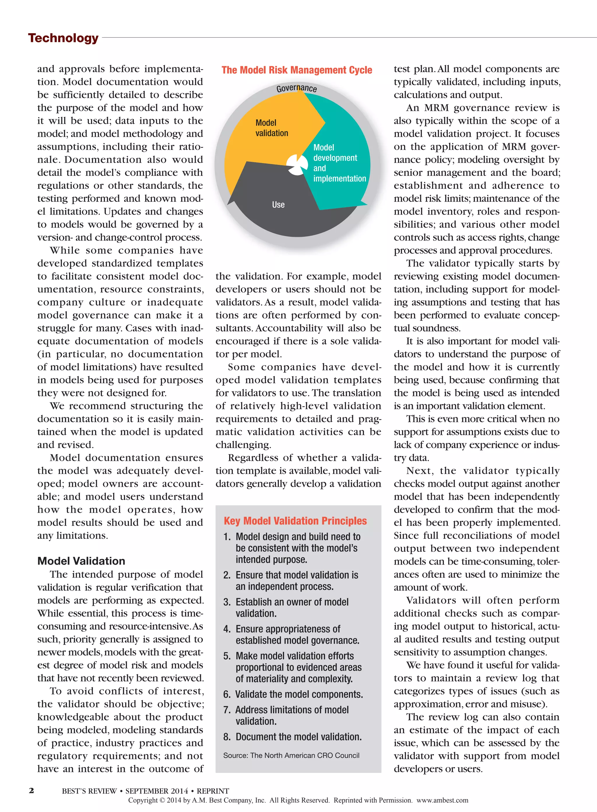 Technology
and approvals before implementa-
tion. Model documentation would
be sufficiently detailed to describe
the purpose of the model and how
it will be used; data inputs to the
model; and model methodology and
assumptions, including their ratio-
nale. Documentation also would
detail the model’s compliance with
regulations or other standards, the
testing performed and known mod-
el limitations. Updates and changes
to models would be governed by a
version- and change-control process.
While some companies have
developed standardized templates
to facilitate consistent model doc-
umentation, resource constraints,
company culture or inadequate
model governance can make it a
struggle for many. Cases with inad-
equate documentation of models
(in particular, no documentation
of model limitations) have resulted
in models being used for purposes
they were not designed for.
We recommend structuring the
documentation so it is easily main-
tained when the model is updated
and revised.
Model documentation ensures
the model was adequately devel-
oped; model owners are account-
able; and model users understand
how the model operates, how
model results should be used and
any limitations.
Model Validation
The intended purpose of model
validation is regular verification that
models are performing as expected.
While essential, this process is time-
consuming and resource-intensive.As
such, priority generally is assigned to
newer models,models with the great-
est degree of model risk and models
that have not recently been reviewed.
To avoid conflicts of interest,
the validator should be objective;
knowledgeable about the product
being modeled, modeling standards
of practice, industry practices and
regulatory requirements; and not
have an interest in the outcome of
the validation. For example, model
developers or users should not be
validators.As a result, model valida-
tions are often performed by con-
sultants. Accountability will also be
encouraged if there is a sole valida-
tor per model.
Some companies have devel-
oped model validation templates
for validators to use. The translation
of relatively high-level validation
requirements to detailed and prag-
matic validation activities can be
challenging.
Regardless of whether a valida-
tion template is available,model vali-
dators generally develop a validation
test plan.All model components are
typically validated, including inputs,
calculations and output.
An MRM governance review is
also typically within the scope of a
model validation project. It focuses
on the application of MRM gover-
nance policy; modeling oversight by
senior management and the board;
establishment and adherence to
model risk limits; maintenance of the
model inventory, roles and respon-
sibilities; and various other model
controls such as access rights,change
processes and approval procedures.
The validator typically starts by
reviewing existing model documen-
tation, including support for model-
ing assumptions and testing that has
been performed to evaluate concep-
tual soundness.
It is also important for model vali-
dators to understand the purpose of
the model and how it is currently
being used, because confirming that
the model is being used as intended
is an important validation element.
This is even more critical when no
support for assumptions exists due to
lack of company experience or indus-
try data.
Next, the validator typically
checks model output against another
model that has been independently
developed to confirm that the mod-
el has been properly implemented.
Since full reconciliations of model
output between two independent
models can be time-consuming,toler-
ances often are used to minimize the
amount of work.
Validators will often perform
additional checks such as compar-
ing model output to historical, actu-
al audited results and testing output
sensitivity to assumption changes.
We have found it useful for valida-
tors to maintain a review log that
categorizes types of issues (such as
approximation,error and misuse).
The review log can also contain
an estimate of the impact of each
issue, which can be assessed by the
validator with support from model
developers or users.
Governance
The Model Risk Management Cycle
Model
validation
Model
development
and
implementation
Use
Key Model Validation Principles
1. Model design and build need to
be consistent with the model’s
intended purpose.
2. Ensure that model validation is
an independent process.
3. Establish an owner of model
validation.
4. Ensure appropriateness of
established model governance.
5. Make model validation efforts
proportional to evidenced areas
of materiality and complexity.
6. Validate the model components.
7. Address limitations of model
validation.
8. Document the model validation.
Source: The North American CRO Council
2 BEST’S REVIEW • SEPTEMBER 2014 • REPRINT
Copyright © 2014 by A.M. Best Company, Inc. All Rights Reserved. Reprinted with Permission. www.ambest.com
 