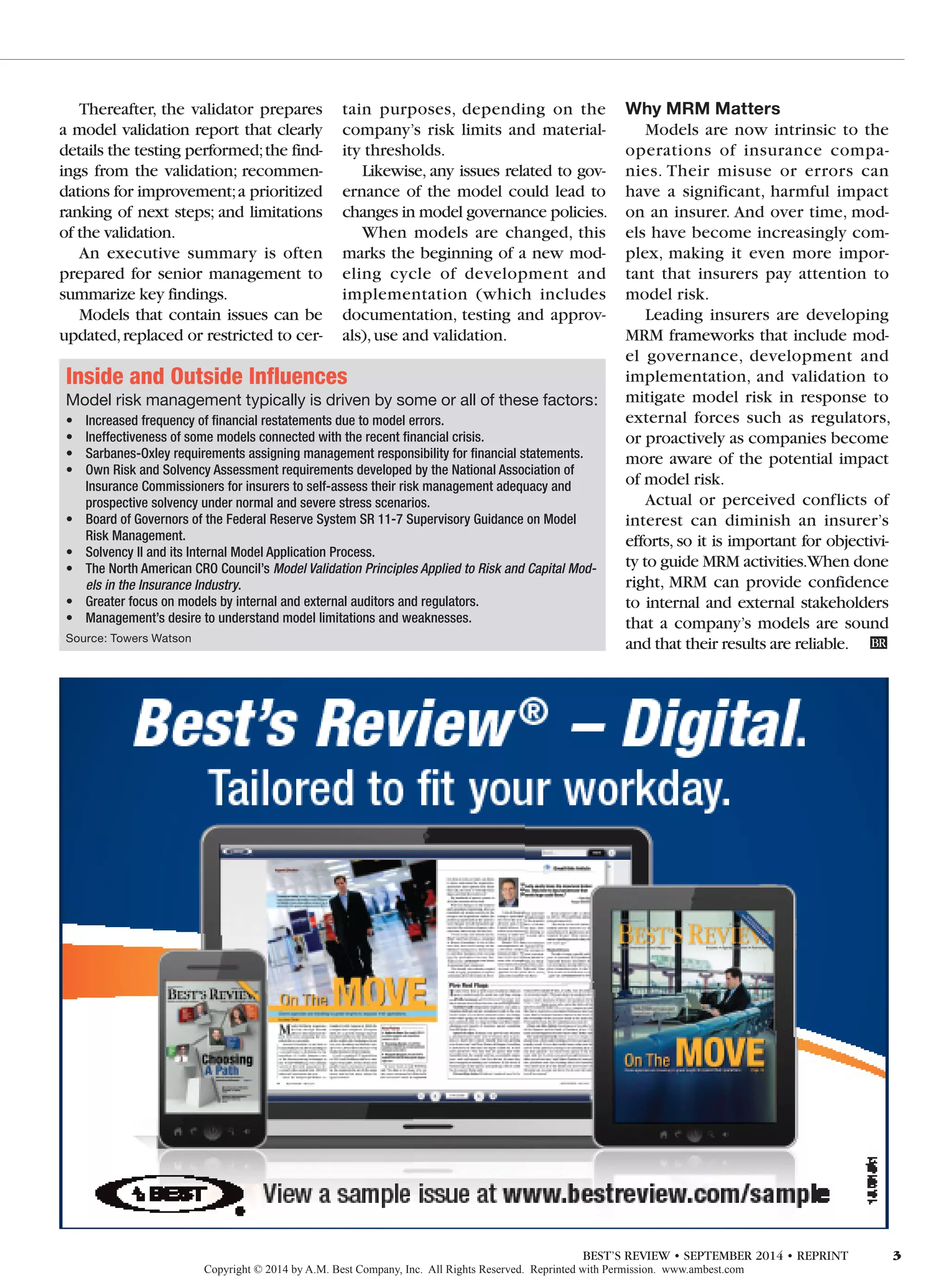 Thereafter, the validator prepares
a model validation report that clearly
details the testing performed;the find-
ings from the validation; recommen-
dations for improvement;a prioritized
ranking of next steps; and limitations
of the validation.
An executive summary is often
prepared for senior management to
summarize key findings.
Models that contain issues can be
updated,replaced or restricted to cer-
tain purposes, depending on the
company’s risk limits and material-
ity thresholds.
Likewise, any issues related to gov-
ernance of the model could lead to
changes in model governance policies.
When models are changed, this
marks the beginning of a new mod-
eling cycle of development and
implementation (which includes
documentation, testing and approv-
als),use and validation.
Why MRM Matters
Models are now intrinsic to the
operations of insurance compa-
nies. Their misuse or errors can
have a significant, harmful impact
on an insurer. And over time, mod-
els have become increasingly com-
plex, making it even more impor-
tant that insurers pay attention to
model risk.
Leading insurers are developing
MRM frameworks that include mod-
el governance, development and
implementation, and validation to
mitigate model risk in response to
external forces such as regulators,
or proactively as companies become
more aware of the potential impact
of model risk.
Actual or perceived conflicts of
interest can diminish an insurer’s
efforts, so it is important for objectivi-
ty to guide MRM activities.When done
right, MRM can provide confidence
to internal and external stakeholders
that a company’s models are sound
and that their results are reliable.	 BR
Inside and Outside Influences
Model risk management typically is driven by some or all of these factors:
•	 Increased frequency of financial restatements due to model errors.
•	 Ineffectiveness of some models connected with the recent financial crisis.
•	 Sarbanes-Oxley requirements assigning management responsibility for financial statements.
•	 Own Risk and Solvency Assessment requirements developed by the National Association of
Insurance Commissioners for insurers to self-assess their risk management adequacy and
prospective solvency under normal and severe stress scenarios.
•	 Board of Governors of the Federal Reserve System SR 11-7 Supervisory Guidance on Model
Risk Management.
•	 Solvency II and its Internal Model Application Process.
•	 The North American CRO Council’s Model Validation Principles Applied to Risk and Capital Mod-
els in the Insurance Industry.
•	 Greater focus on models by internal and external auditors and regulators.
•	 Management’s desire to understand model limitations and weaknesses.
Source: Towers Watson
Copyright © 2014 by A.M. Best Company, Inc. All Rights Reserved. Reprinted with Permission. www.ambest.com
BEST’S REVIEW • SEPTEMBER 2014 • REPRINT 3
 