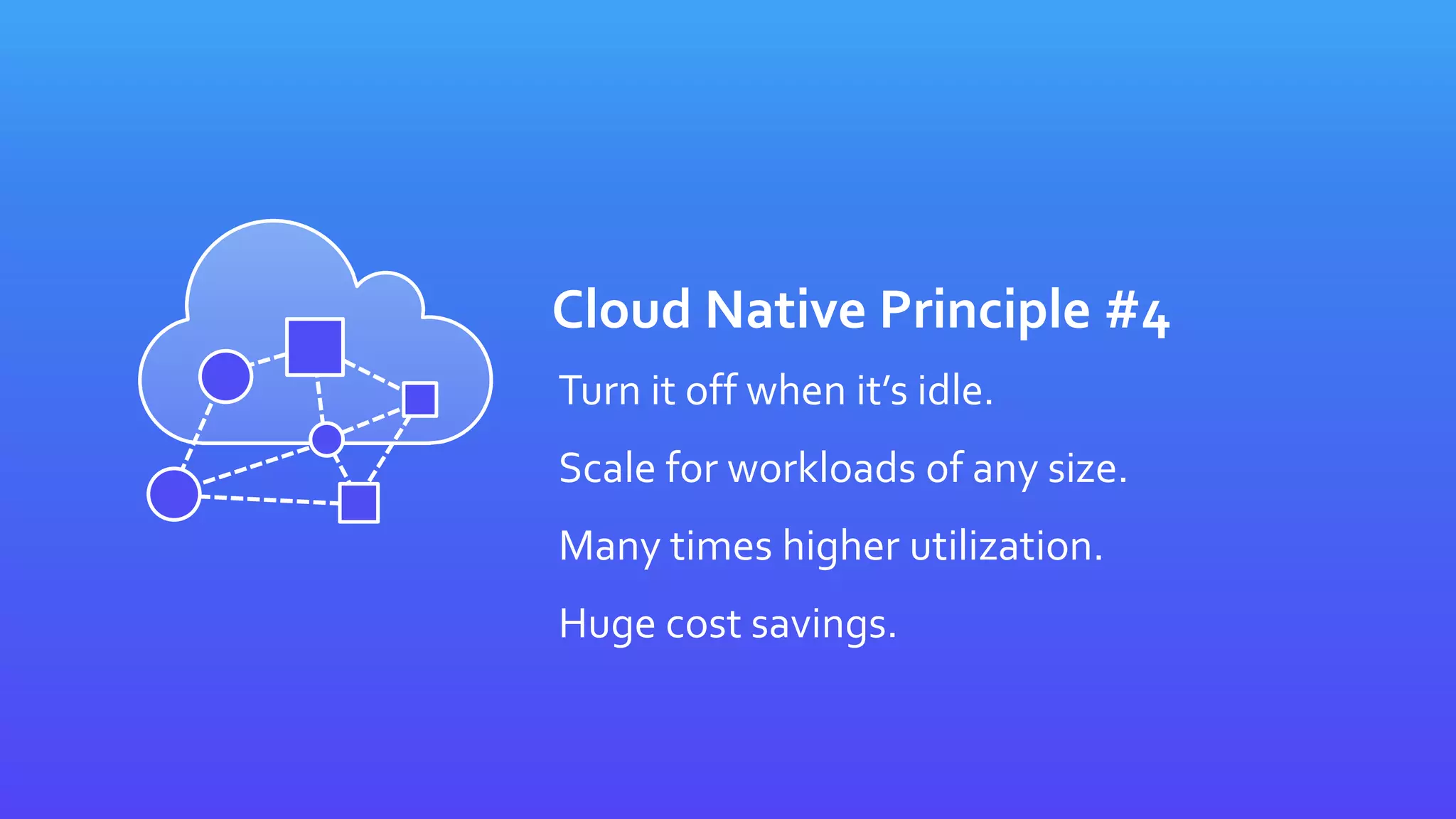 Cloud Native Principle #4
Turn it off when it’s idle.
Scale for workloads of any size.
Many times higher utilization.
Huge cost savings.
 