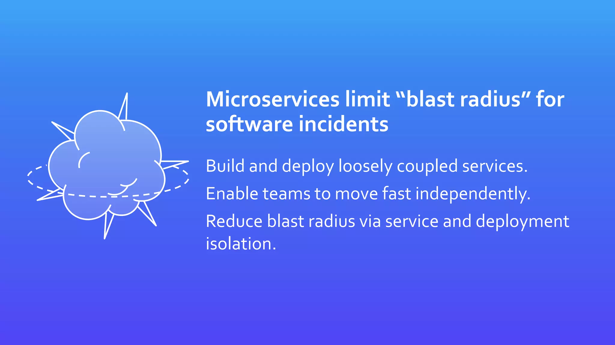 Microservices limit “blast radius” for
software incidents
Build and deploy loosely coupled services.
Enable teams to move fast independently.
Reduce blast radius via service and deployment
isolation.
 