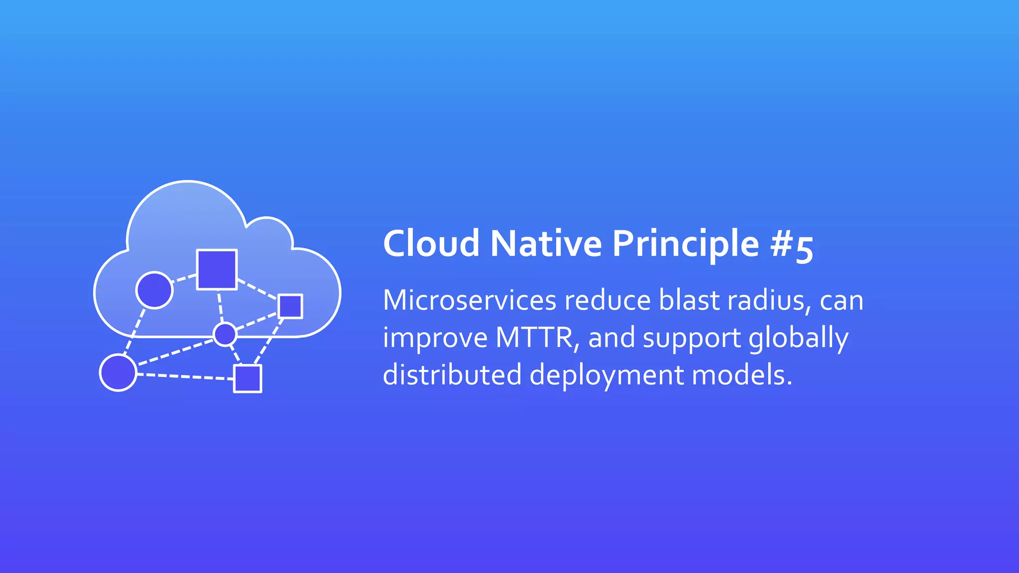 Cloud Native Principle #5
Microservices reduce blast radius, can
improve MTTR, and support globally
distributed deployment models.
 