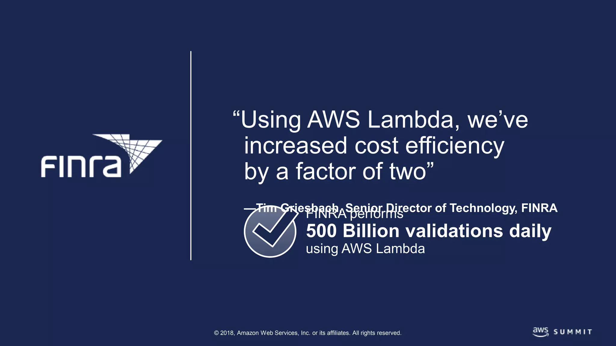 © 2018, Amazon Web Services, Inc. or its affiliates. All rights reserved.
FINRA performs
500 Billion validations daily
using AWS Lambda
“Using AWS Lambda, we’ve
increased cost efficiency
by a factor of two”
—Tim Griesbach, Senior Director of Technology, FINRA
 