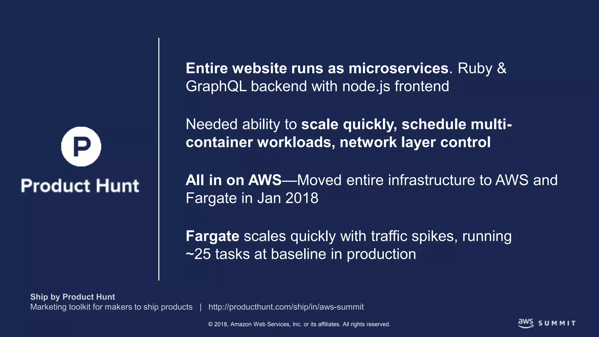 © 2018, Amazon Web Services, Inc. or its affiliates. All rights reserved.
Entire website runs as microservices. Ruby &
GraphQL backend with node.js frontend
Needed ability to scale quickly, schedule multi-
container workloads, network layer control
All in on AWS—Moved entire infrastructure to AWS and
Fargate in Jan 2018
Fargate scales quickly with traffic spikes, running
~25 tasks at baseline in production
 