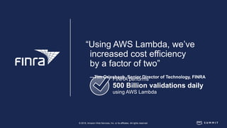 © 2018, Amazon Web Services, Inc. or its affiliates. All rights reserved.
FINRA performs
500 Billion validations daily
using AWS Lambda
“Using AWS Lambda, we’ve
increased cost efficiency
by a factor of two”
—Tim Griesbach, Senior Director of Technology, FINRA
 