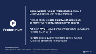 © 2018, Amazon Web Services, Inc. or its affiliates. All rights reserved.
Entire website runs as microservices. Ruby &
GraphQL backend with node.js frontend
Needed ability to scale quickly, schedule multi-
container workloads, network layer control
All in on AWS—Moved entire infrastructure to AWS and
Fargate in Jan 2018
Fargate scales quickly with traffic spikes, running
~25 tasks at baseline in production
 