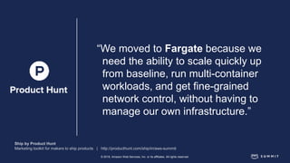 © 2018, Amazon Web Services, Inc. or its affiliates. All rights reserved.
“We moved to Fargate because we
need the ability to scale quickly up
from baseline, run multi-container
workloads, and get fine-grained
network control, without having to
manage our own infrastructure.”
 