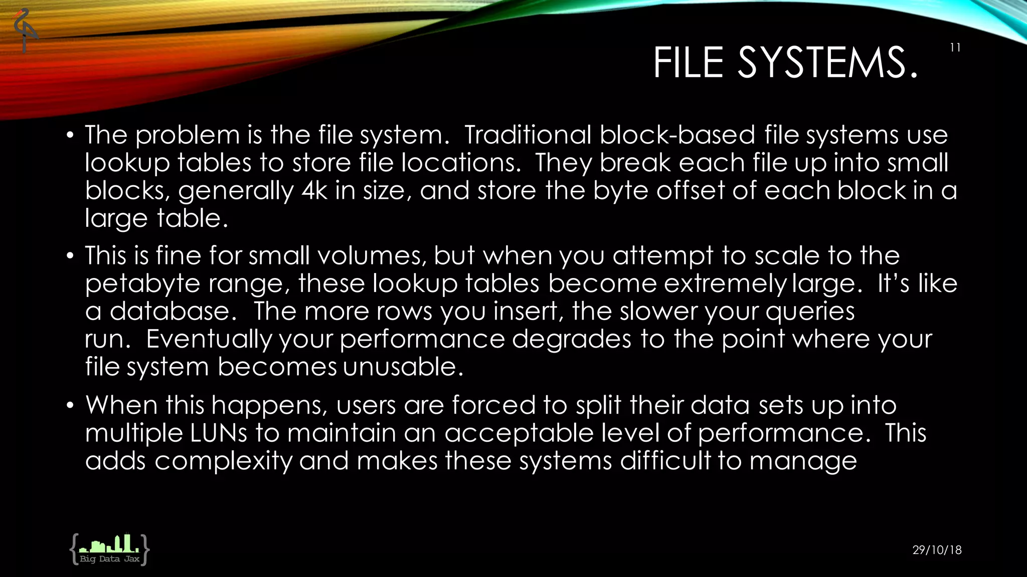 FILE SYSTEMS.
• The problem is the file system. Traditional block-based file systems use
lookup tables to store file locations. They break each file up into small
blocks, generally 4k in size, and store the byte offset of each block in a
large table.
• This is fine for small volumes, but when you attempt to scale to the
petabyte range, these lookup tables become extremely large. It’s like
a database. The more rows you insert, the slower your queries
run. Eventually your performance degrades to the point where your
file system becomes unusable.
• When this happens, users are forced to split their data sets up into
multiple LUNs to maintain an acceptable level of performance. This
adds complexity and makes these systems difficult to manage
29/10/18
11
 