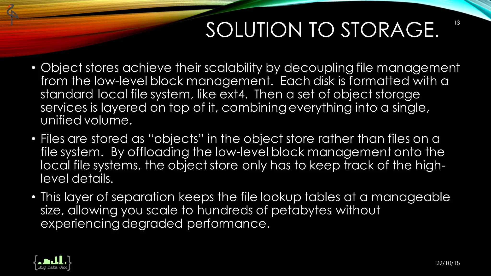 SOLUTION TO STORAGE.
• Object stores achieve their scalability by decoupling file management
from the low-level block management. Each disk is formatted with a
standard local file system, like ext4. Then a set of object storage
services is layered on top of it, combining everything into a single,
unified volume.
• Files are stored as “objects” in the object store rather than files on a
file system. By offloading the low-level block management onto the
local file systems, the object store only has to keep track of the high-
level details.
• This layer of separation keeps the file lookup tables at a manageable
size, allowing you scale to hundreds of petabytes without
experiencing degraded performance.
29/10/18
13
 