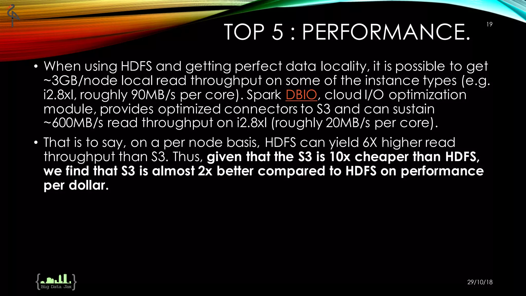 TOP 5 : PERFORMANCE.
• When using HDFS and getting perfect data locality, it is possible to get
~3GB/node local read throughput on some of the instance types (e.g.
i2.8xl, roughly 90MB/s per core). Spark DBIO, cloud I/O optimization
module, provides optimized connectors to S3 and can sustain
~600MB/s read throughput on i2.8xl (roughly 20MB/s per core).
• That is to say, on a per node basis, HDFS can yield 6X higher read
throughput than S3. Thus, given that the S3 is 10x cheaper than HDFS,
we find that S3 is almost 2x better compared to HDFS on performance
per dollar.
29/10/18
19
 