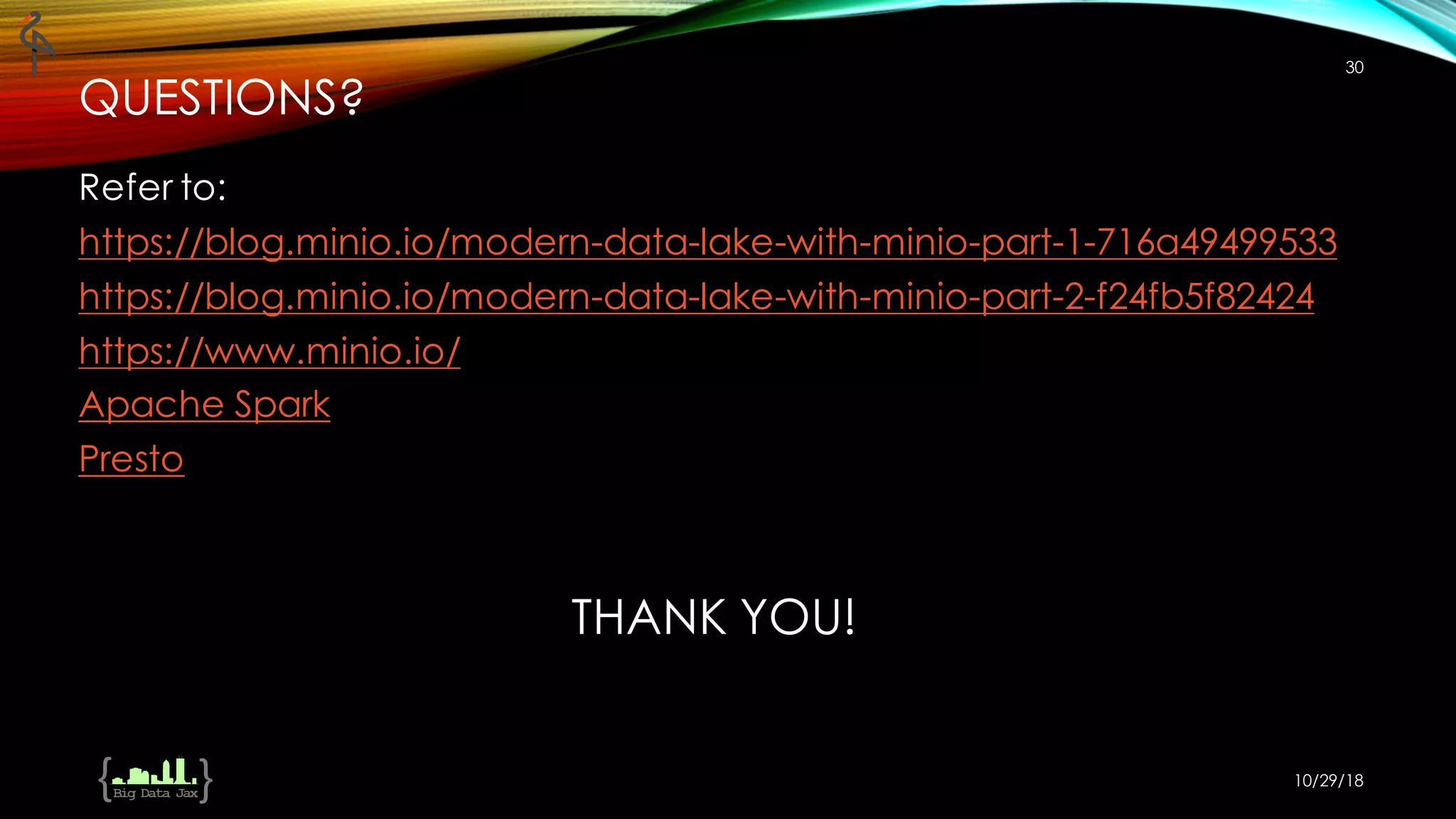 THANK YOU!
Refer to:
https://blog.minio.io/modern-data-lake-with-minio-part-1-716a49499533
https://blog.minio.io/modern-data-lake-with-minio-part-2-f24fb5f82424
https://www.minio.io/
Apache Spark
Presto
10/29/18
30
QUESTIONS?
 