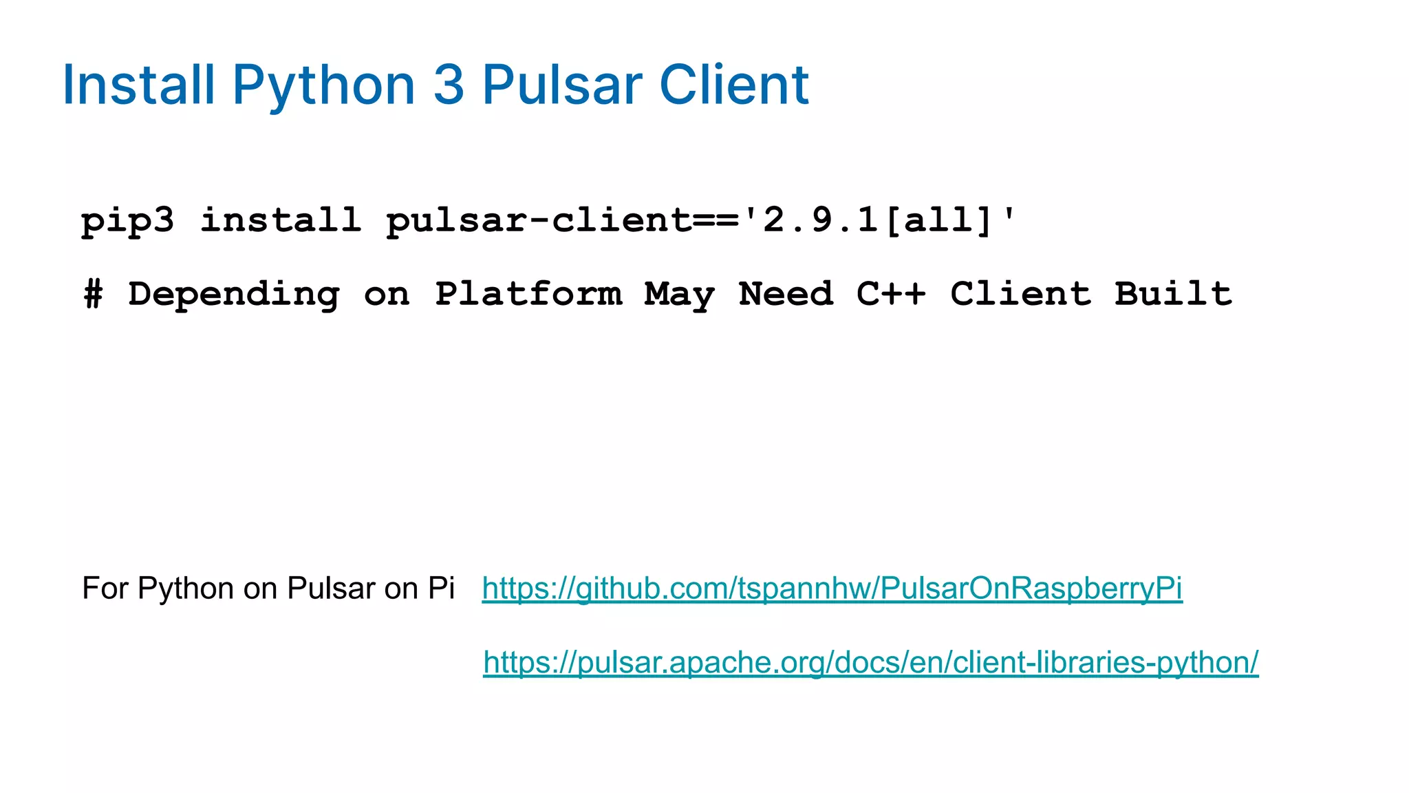 Install Python 3 Pulsar Client pip3 install pulsar-client=='2.9.1[all]' # Depending on Platform May Need C++ Client Built For Python on Pulsar on Pi https://github.com/tspannhw/PulsarOnRaspberryPi https://pulsar.apache.org/docs/en/client-libraries-python/ 