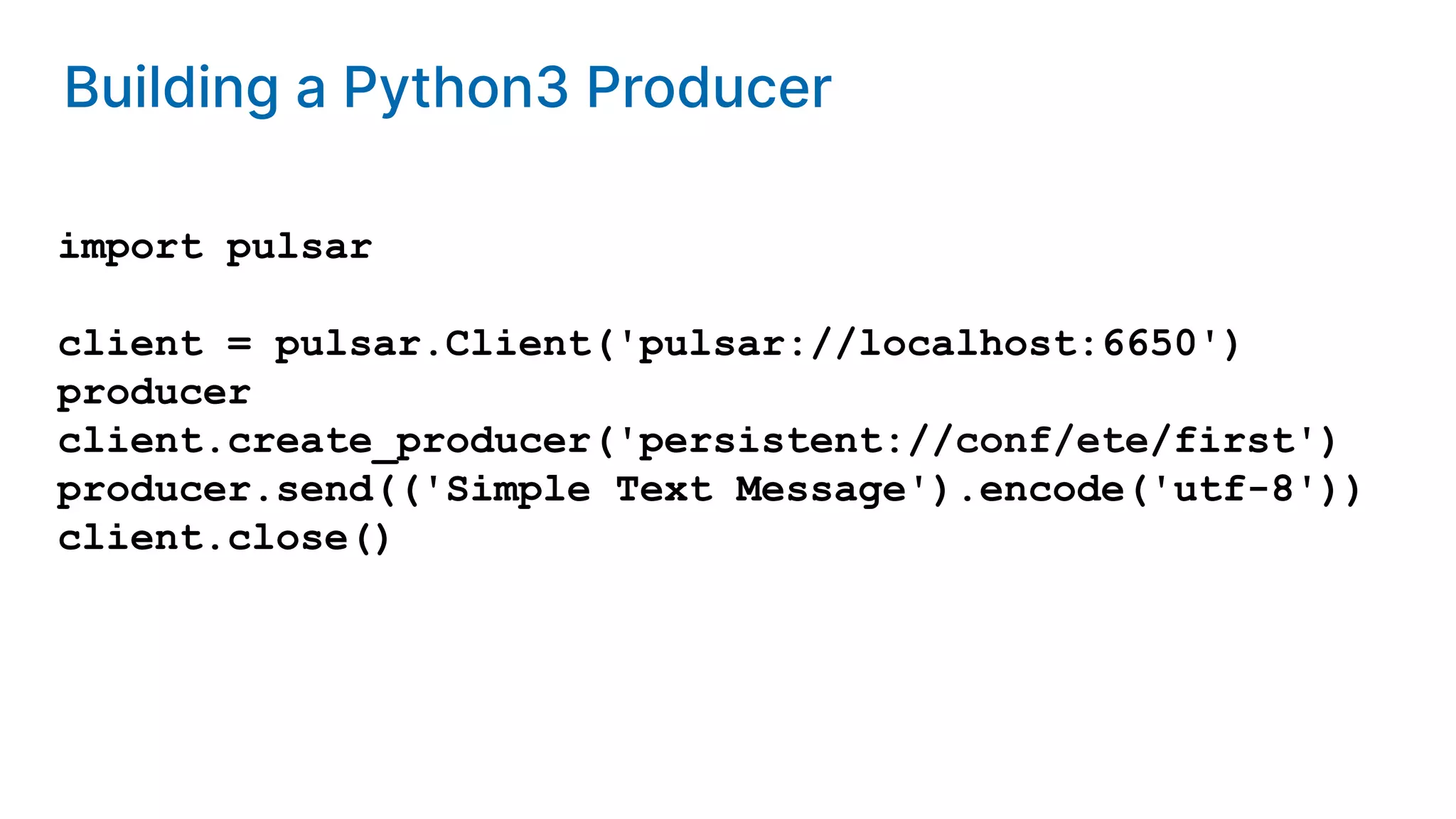 Building a Python3 Producer import pulsar client = pulsar.Client('pulsar://localhost:6650') producer client.create_producer('persistent://conf/ete/first') producer.send(('Simple Text Message').encode('utf-8')) client.close() 