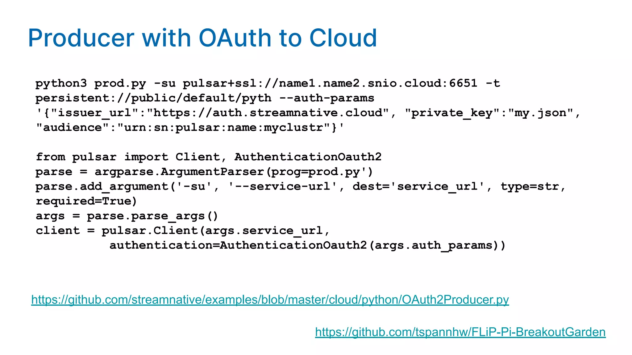 python3 prod.py -su pulsar+ssl://name1.name2.snio.cloud:6651 -t persistent://public/default/pyth --auth-params '{"issuer_url":"https://auth.streamnative.cloud", "private_key":"my.json", "audience":"urn:sn:pulsar:name:myclustr"}' from pulsar import Client, AuthenticationOauth2 parse = argparse.ArgumentParser(prog=prod.py') parse.add_argument('-su', '--service-url', dest='service_url', type=str, required=True) args = parse.parse_args() client = pulsar.Client(args.service_url, authentication=AuthenticationOauth2(args.auth_params)) https://github.com/streamnative/examples/blob/master/cloud/python/OAuth2Producer.py https://github.com/tspannhw/FLiP-Pi-BreakoutGarden Producer with OAuth to Cloud 