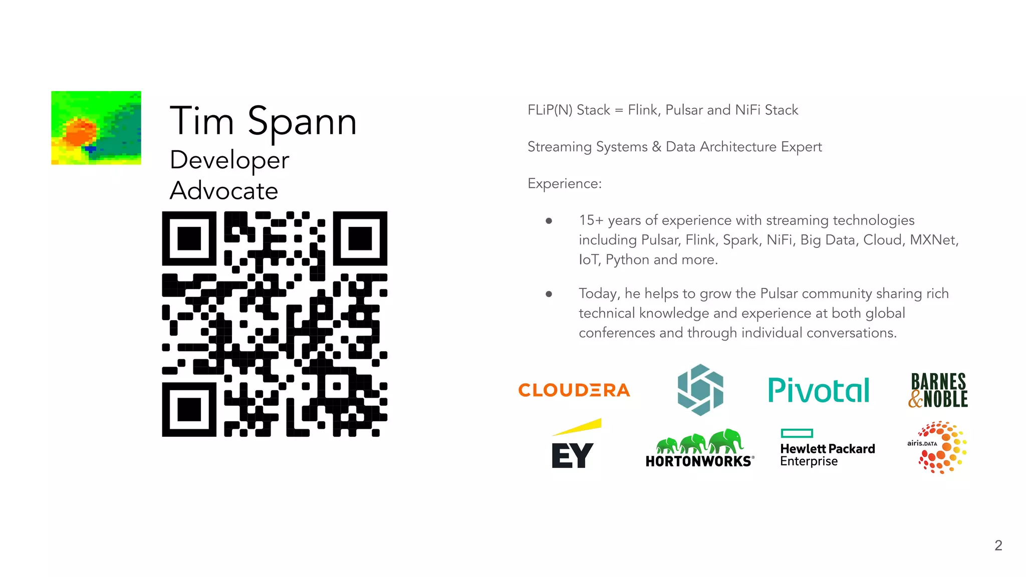 2 Tim Spann Developer Advocate at StreamNative FLiP(N) Stack = Flink, Pulsar and NiFi Stack Streaming Systems & Data Architecture Expert Experience: ● 15+ years of experience with streaming technologies including Pulsar, Flink, Spark, NiFi, Big Data, Cloud, MXNet, IoT, Python and more. ● Today, he helps to grow the Pulsar community sharing rich technical knowledge and experience at both global conferences and through individual conversations. 