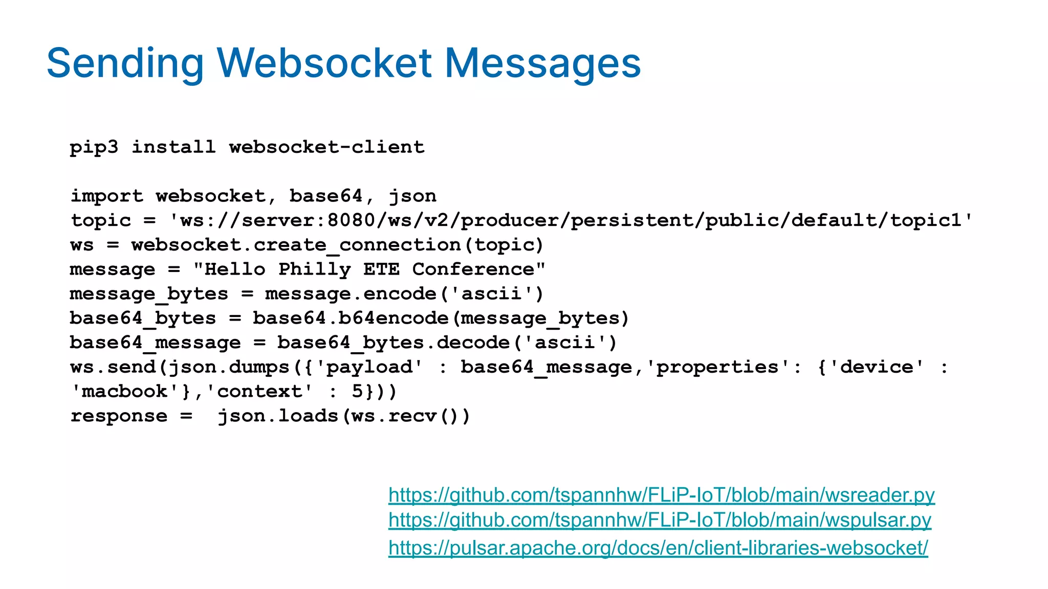 pip3 install websocket-client import websocket, base64, json topic = 'ws://server:8080/ws/v2/producer/persistent/public/default/topic1' ws = websocket.create_connection(topic) message = "Hello Philly ETE Conference" message_bytes = message.encode('ascii') base64_bytes = base64.b64encode(message_bytes) base64_message = base64_bytes.decode('ascii') ws.send(json.dumps({'payload' : base64_message,'properties': {'device' : 'macbook'},'context' : 5})) response = json.loads(ws.recv()) https://pulsar.apache.org/docs/en/client-libraries-websocket/ https://github.com/tspannhw/FLiP-IoT/blob/main/wspulsar.py https://github.com/tspannhw/FLiP-IoT/blob/main/wsreader.py Sending Websocket Messages 