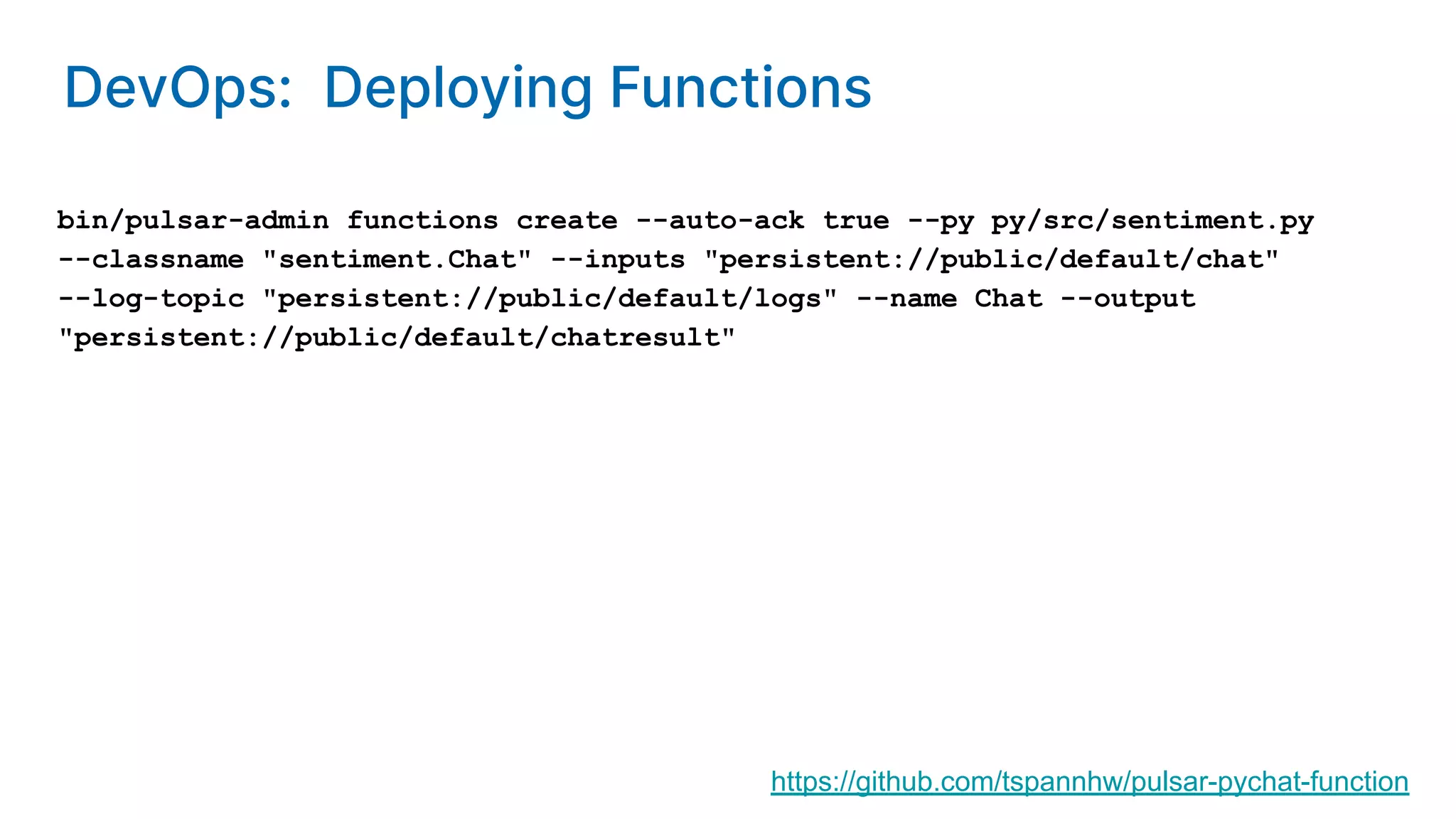 bin/pulsar-admin functions create --auto-ack true --py py/src/sentiment.py --classname "sentiment.Chat" --inputs "persistent://public/default/chat" --log-topic "persistent://public/default/logs" --name Chat --output "persistent://public/default/chatresult" https://github.com/tspannhw/pulsar-pychat-function DevOps: Deploying Functions 