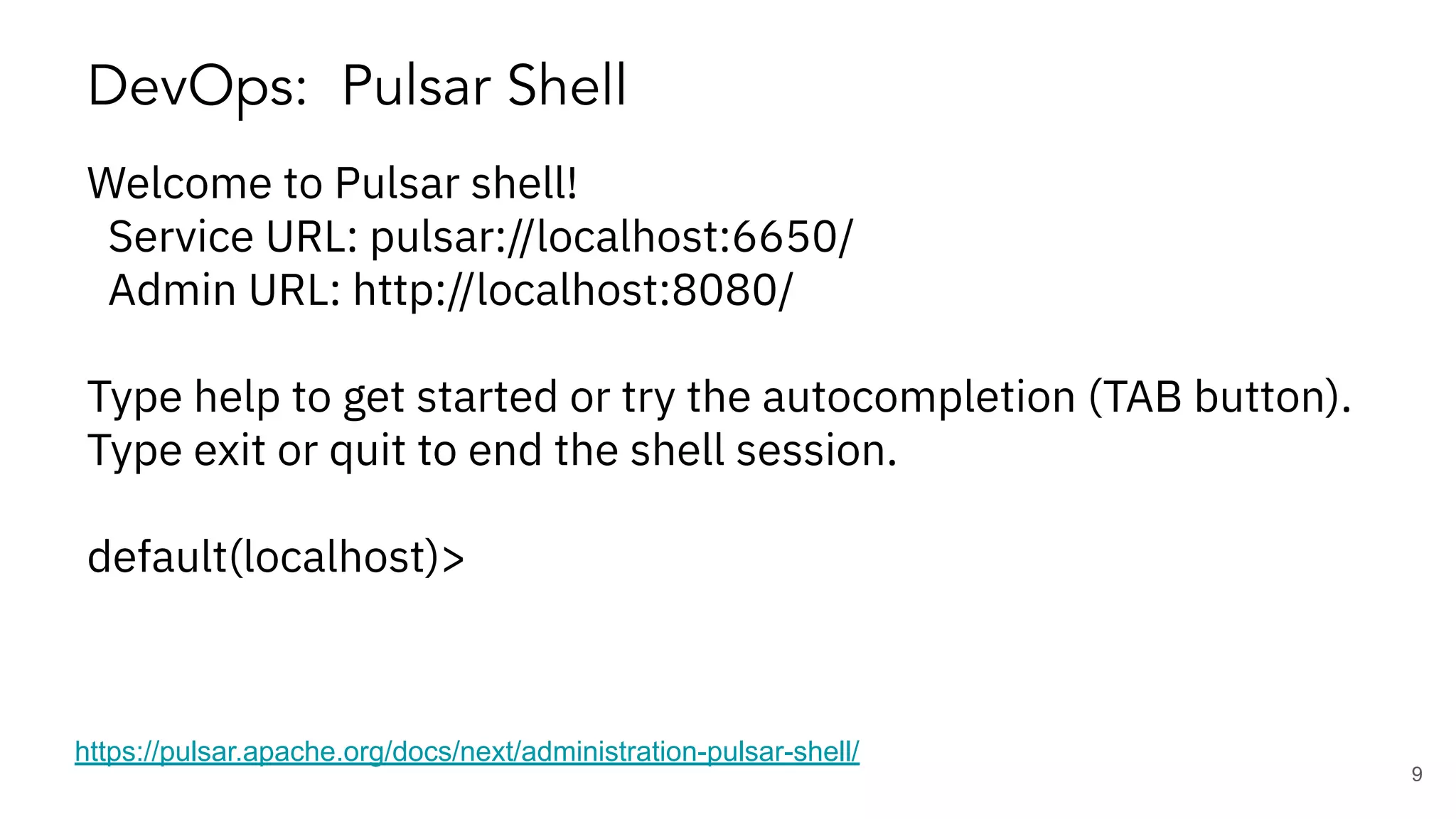 DevOps: Pulsar Shell https://pulsar.apache.org/docs/next/administration-pulsar-shell/ Welcome to Pulsar shell! Service URL: pulsar://localhost:6650/ Admin URL: http://localhost:8080/ Type help to get started or try the autocompletion (TAB button). Type exit or quit to end the shell session. default(localhost)> 9 