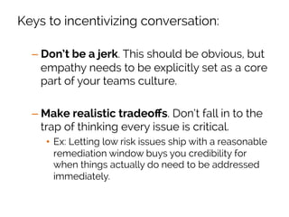 Keys to incentivizing conversation:
– Don’t be a jerk. This should be obvious, but
empathy needs to be explicitly set as a core
part of your teams culture.
– Make realistic tradeoﬀs. Don’t fall in to the
trap of thinking every issue is critical.
•  Ex: Letting low risk issues ship with a reasonable
remediation window buys you credibility for
when things actually do need to be addressed
immediately.
 