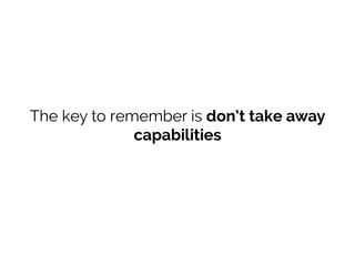The key to remember is don’t take away
capabilities
 