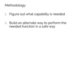 Methodology:
1.  Figure out what capability is needed
2.  Build an alternate way to perform the
needed function in a safe way
3.  Transition the organization over to the safe
way
4.  Alert on any usage of the old unsafe way
 