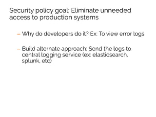 Security policy goal: Eliminate unneeded
access to production systems
–  Why do developers do it? Ex: To view error logs
–  Build alternate approach: Send the logs to
central logging service (ex: elasticsearch,
splunk, etc)
–  Publicize the new tooling to the organization
–  After majority of transition, alert on any logins to
production systems by non-sysops
 