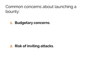 Common concerns about launching a
bounty:
1.  Budgetary concerns. Money is almost
never the main motivation for researchers,
you can launch a bounty with just a hall of
fame and still get great submissions.
2.  Risk of inviting attacks. You’re already
getting attacked continuously, you’re just
not getting the results.
 