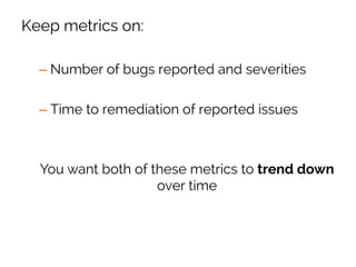 Keep metrics on:
– Number of bugs reported and severities
– Time to remediation of reported issues
You want both of these metrics to trend down
over time
 