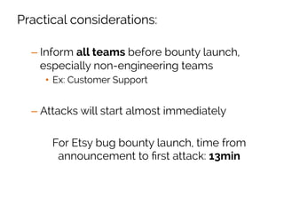 Practical considerations:
– Inform all teams before bounty launch,
especially non-engineering teams
•  Ex: Customer Support
– Attacks will start almost immediately
For Etsy bug bounty launch, time from
announcement to ﬁrst attack: 13min
 
