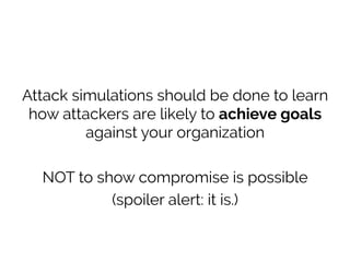Attack simulations should be done to learn
how attackers are likely to achieve goals
against your organization
NOT to show compromise is possible
(spoiler alert: it is.)
 