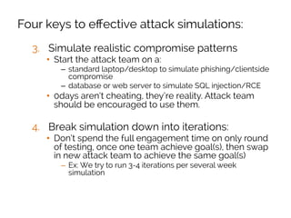 Four keys to eﬀective attack simulations:
3.  Simulate realistic compromise patterns
•  Start the attack team on a:
–  standard laptop/desktop to simulate phishing/clientside
compromise
–  database or web server to simulate SQL injection/RCE
•  0days aren’t cheating, they’re reality. Attack team
should be encouraged to use them.
4.  Break simulation down into iterations:
•  Don’t spend the full engagement time on only round
of testing, once one team achieve goal(s), then swap
in new attack team to achieve the same goal(s)
–  Ex: We try to run 3-4 iterations per several week
simulation
 