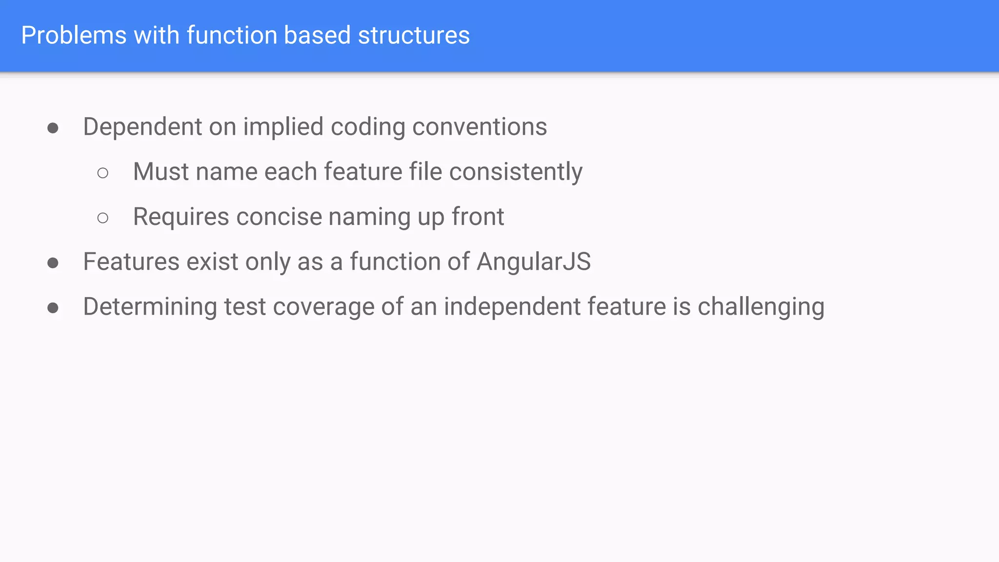 Problems with function based structures ● Dependent on implied coding conventions ○ Must name each feature file consistently ○ Requires concise naming up front ● Features exist only as a function of AngularJS ● Determining test coverage of an independent feature is challenging 