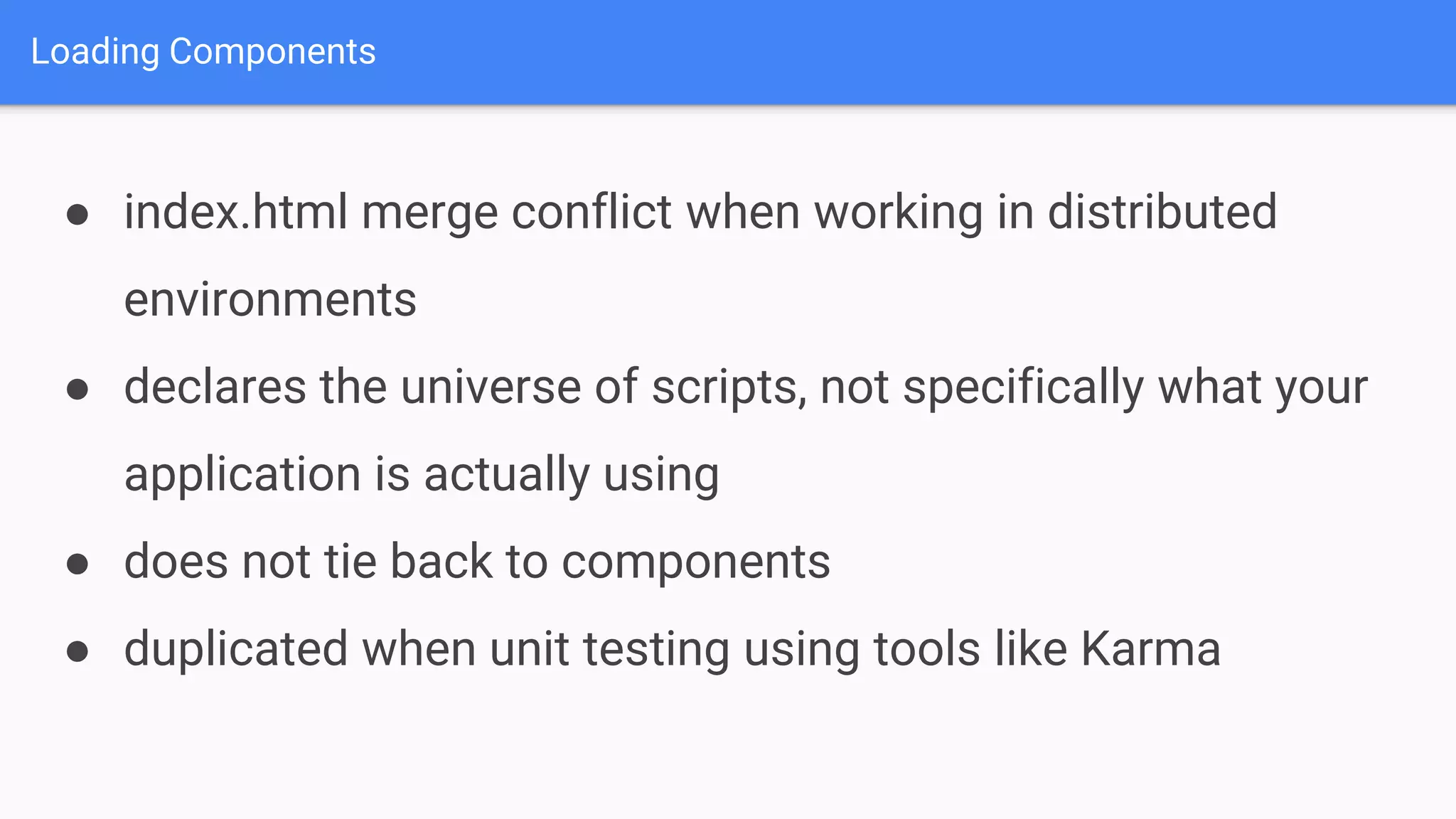 Loading Components ● index.html merge conflict when working in distributed environments ● declares the universe of scripts, not specifically what your application is actually using ● does not tie back to components ● duplicated when unit testing using tools like Karma 