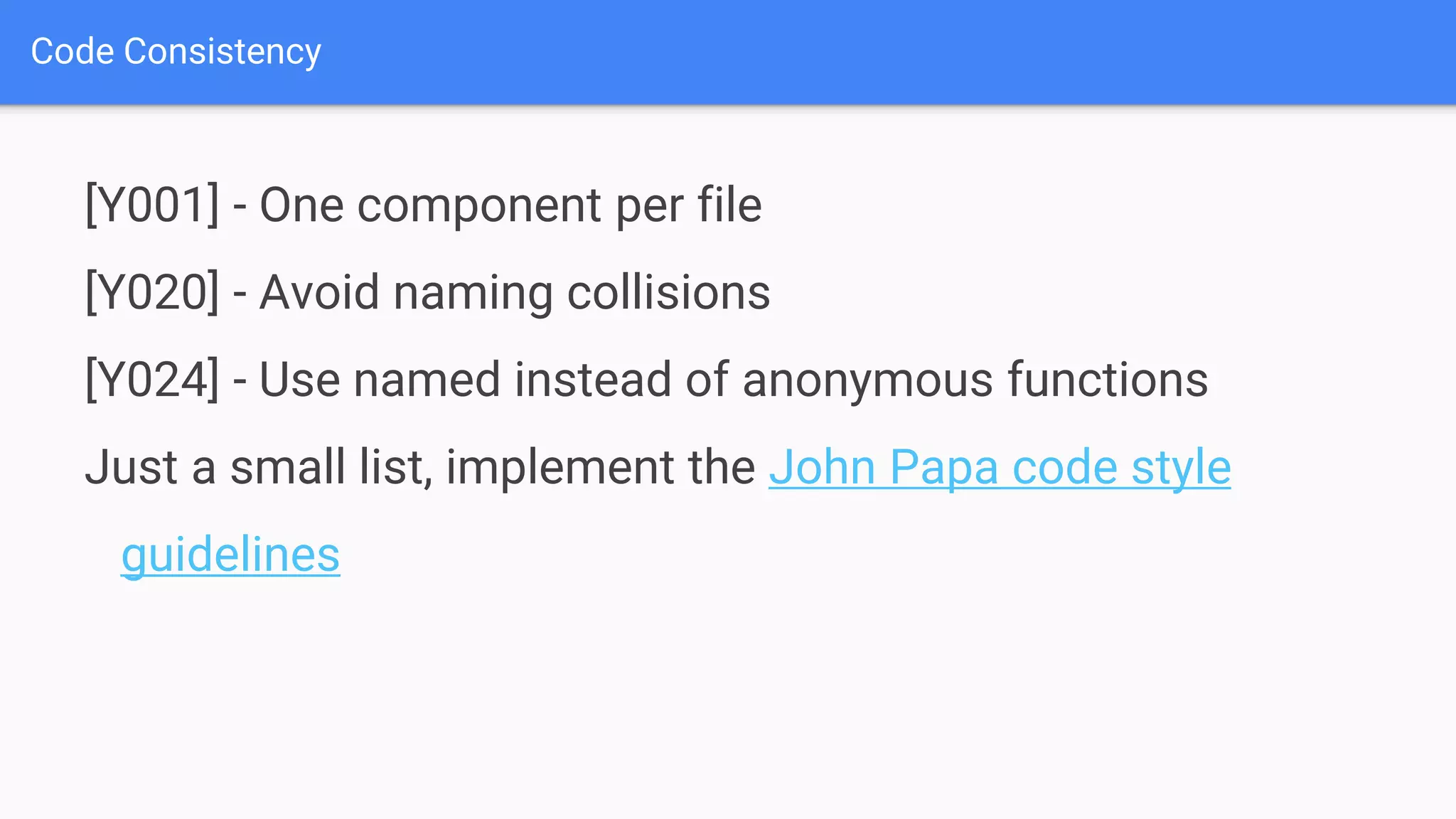 Code Consistency [Y001] - One component per file [Y020] - Avoid naming collisions [Y024] - Use named instead of anonymous functions Just a small list, implement the John Papa code style guidelines 