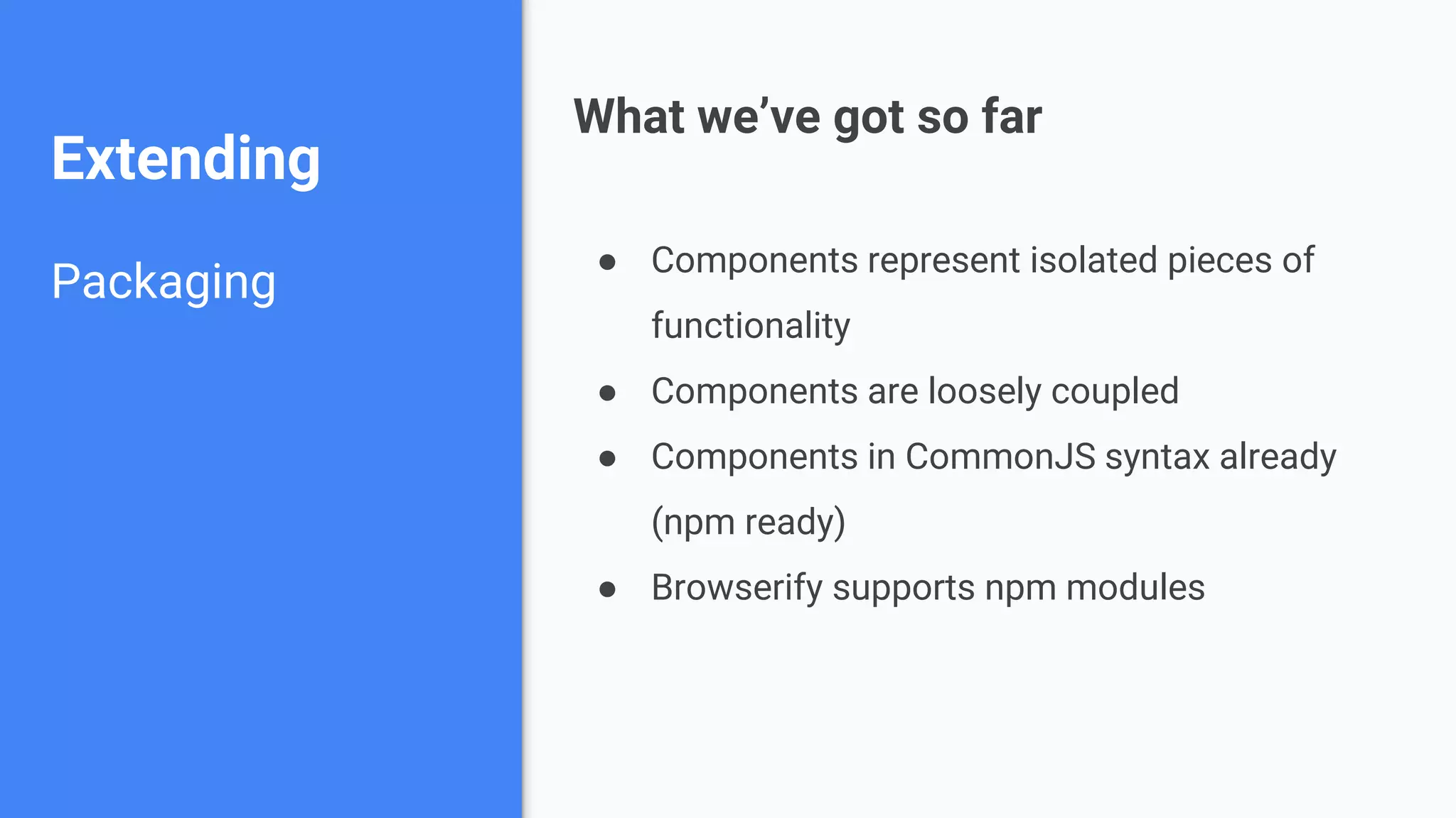 Extending Packaging ● Components represent isolated pieces of functionality ● Components are loosely coupled ● Components in CommonJS syntax already (npm ready) ● Browserify supports npm modules What we’ve got so far 
