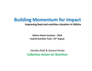 Building Momentum for Impact
Improving food and nutrition situation in Odisha
Odisha Vikash Conclave – 2018Odisha Vikash Conclave – 2018
Food & Nutrition Track : 25th August
Jitendra Rath & Sameet Panda
Collective Action for Nutrition
 