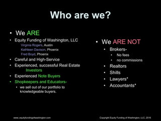 Copyright Equity Funding of Washington, LLC, 2016www;.equityfundingofwashington.com
Who are we?
• We ARE
• Equity Funding of Washington, LLC
Virginia Rogers, Austin
Kathleen Davison, Phoenix
Fred Boyd, Phoenix
• Careful and High-Service
• Experienced, successful Real Estate
Investors
• Experienced Note Buyers
• Shopkeepers and Educators-
• we sell out of our portfolio to
knowledgeable buyers.
• We ARE NOT
• Brokers-
• No fees
• no commissions
• Realtors
• Shills
• Lawyers*
• Accountants*
 