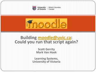 Building moodle@uvic.ca:
Could you run that script again?
           Scott Gerrity
          Mark Van Hoek
         Learning Systems,
        University of Victoria
 