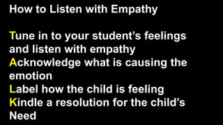How to Listen with Empathy
Tune in to your student’s feelings
and listen with empathy
Acknowledge what is causing the
emotion
Label how the child is feeling
Kindle a resolution for the child’s
Need
 