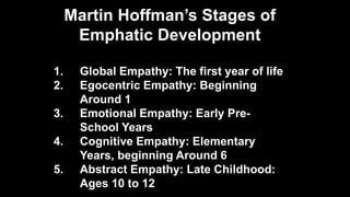 Martin Hoffman’s Stages of
Emphatic Development
1. Global Empathy: The first year of life
2. Egocentric Empathy: Beginning
Around 1
3. Emotional Empathy: Early Pre-
School Years
4. Cognitive Empathy: Elementary
Years, beginning Around 6
5. Abstract Empathy: Late Childhood:
Ages 10 to 12
 