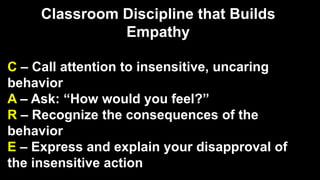 Classroom Discipline that Builds
Empathy
C – Call attention to insensitive, uncaring
behavior
A – Ask: “How would you feel?”
R – Recognize the consequences of the
behavior
E – Express and explain your disapproval of
the insensitive action
 