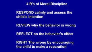 4 R’s of Moral Discipline
RESPOND calmly and assess the
child’s intention
REVIEW why the behavior is wrong
REFLECT on the behavior’s effect
RIGHT The wrong by encouraging
the child to make a reparation
 