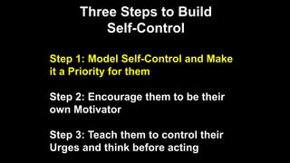 Three Steps to Build
Self-Control
Step 1: Model Self-Control and Make
it a Priority for them
Step 2: Encourage them to be their
own Motivator
Step 3: Teach them to control their
Urges and think before acting
 