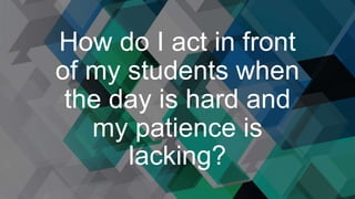 How do I act in front
of my students when
the day is hard and
my patience is
lacking?
 